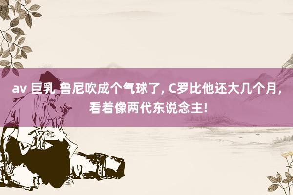 av 巨乳 鲁尼吹成个气球了, C罗比他还大几个月, 看着像两代东说念主!