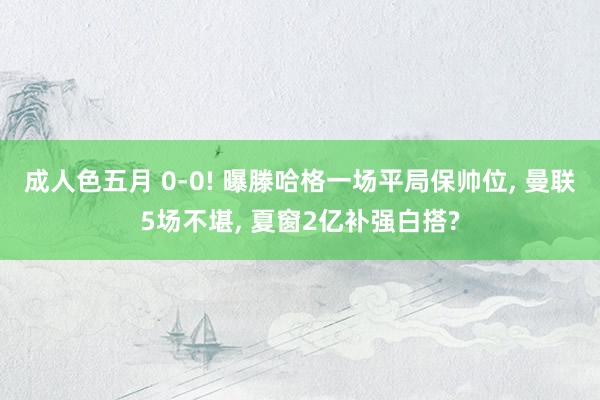 成人色五月 0-0! 曝滕哈格一场平局保帅位, 曼联5场不堪, 夏窗2亿补强白搭?
