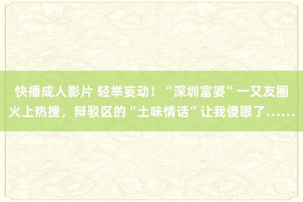 快播成人影片 轻举妄动！“深圳富婆”一又友圈火上热搜，辩驳区的“土味情话”让我傻眼了……