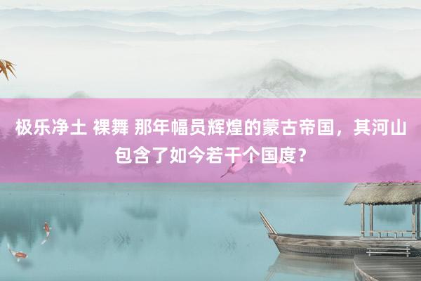 极乐净土 裸舞 那年幅员辉煌的蒙古帝国，其河山包含了如今若干个国度？