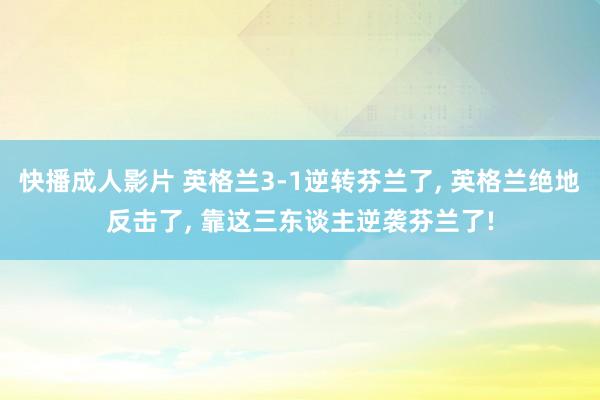 快播成人影片 英格兰3-1逆转芬兰了, 英格兰绝地反击了, 靠这三东谈主逆袭芬兰了!