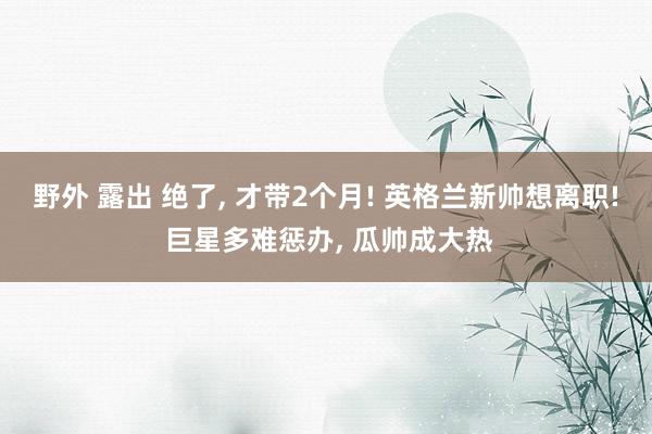 野外 露出 绝了, 才带2个月! 英格兰新帅想离职! 巨星多难惩办, 瓜帅成大热