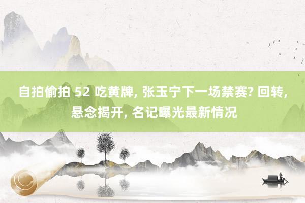 自拍偷拍 52 吃黄牌, 张玉宁下一场禁赛? 回转, 悬念揭开, 名记曝光最新情况