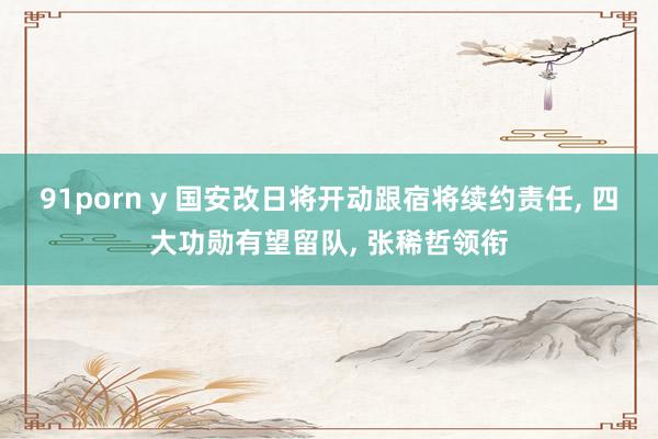 91porn y 国安改日将开动跟宿将续约责任, 四大功勋有望留队, 张稀哲领衔