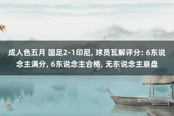 成人色五月 国足2-1印尼, 球员瓦解评分: 6东说念主满分, 6东说念主合格, 无东说念主崩盘