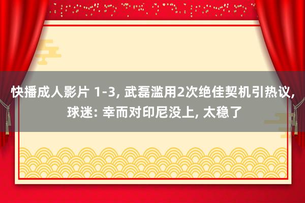 快播成人影片 1-3, 武磊滥用2次绝佳契机引热议, 球迷: 幸而对印尼没上, 太稳了
