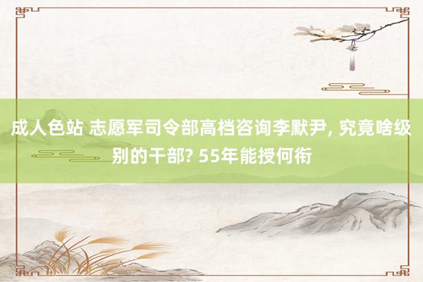 成人色站 志愿军司令部高档咨询李默尹, 究竟啥级别的干部? 55年能授何衔