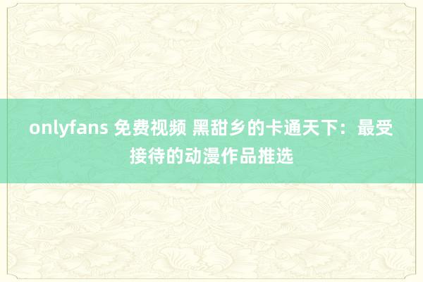 onlyfans 免费视频 黑甜乡的卡通天下：最受接待的动漫作品推选