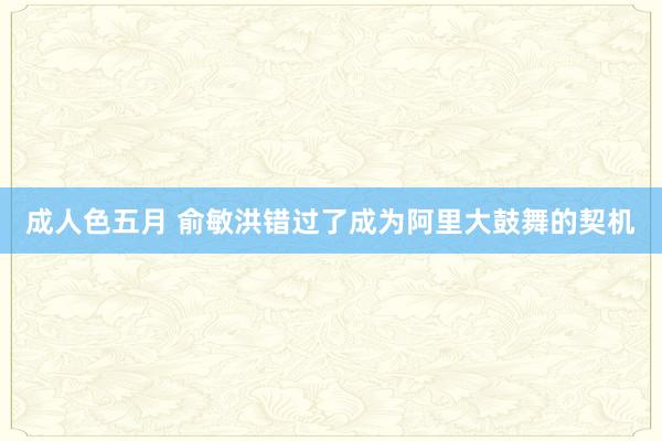 成人色五月 俞敏洪错过了成为阿里大鼓舞的契机
