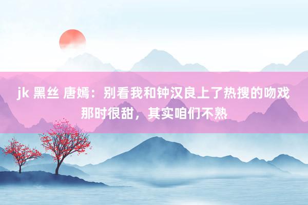 jk 黑丝 唐嫣：别看我和钟汉良上了热搜的吻戏那时很甜，其实咱们不熟