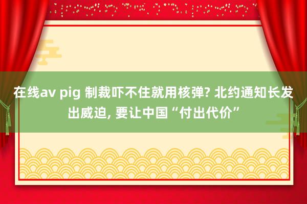 在线av pig 制裁吓不住就用核弹? 北约通知长发出威迫, 要让中国“付出代价”