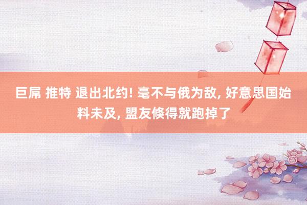 巨屌 推特 退出北约! 毫不与俄为敌, 好意思国始料未及, 盟友倏得就跑掉了