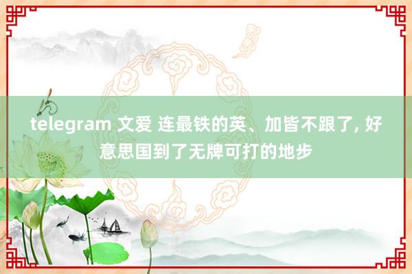 telegram 文爱 连最铁的英、加皆不跟了, 好意思国到了无牌可打的地步