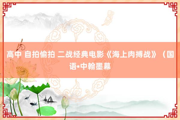 高中 自拍偷拍 二战经典电影《海上肉搏战》（国语•中翰墨幕