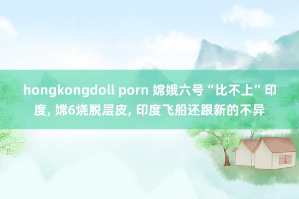 hongkongdoll porn 嫦娥六号“比不上”印度, 嫦6烧脱层皮, 印度飞船还跟新的不异