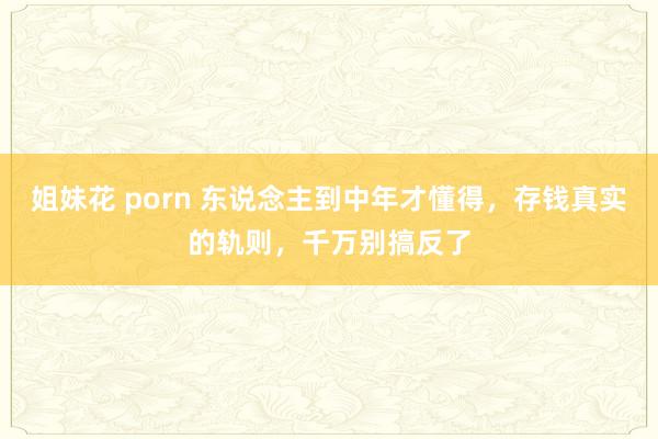 姐妹花 porn 东说念主到中年才懂得，存钱真实的轨则，千万别搞反了