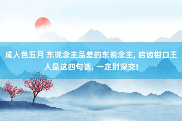 成人色五月 东说念主品差的东说念主， 启齿钳口王人是这四句话， 一定别深交!