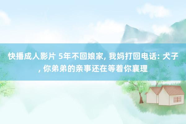 快播成人影片 5年不回娘家， 我妈打回电话: 犬子， 你弟弟的亲事还在等着你襄理