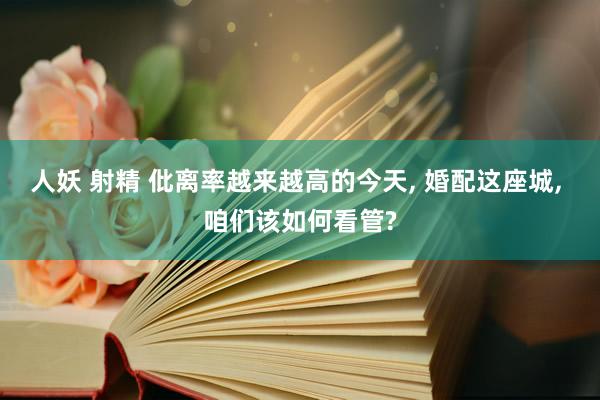 人妖 射精 仳离率越来越高的今天， 婚配这座城， 咱们该如何看管?