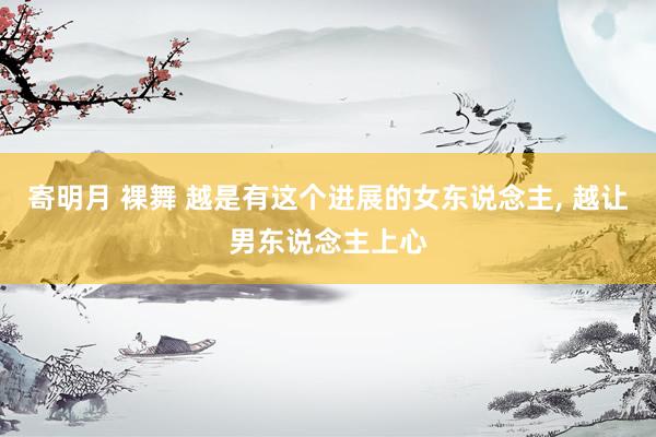 寄明月 裸舞 越是有这个进展的女东说念主， 越让男东说念主上心