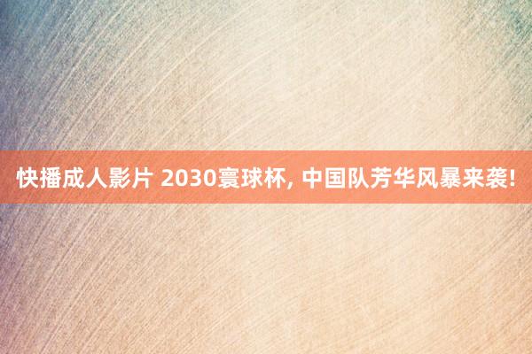 快播成人影片 2030寰球杯， 中国队芳华风暴来袭!