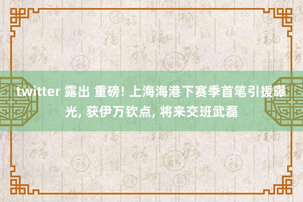 twitter 露出 重磅! 上海海港下赛季首笔引援曝光， 获伊万钦点， 将来交班武磊