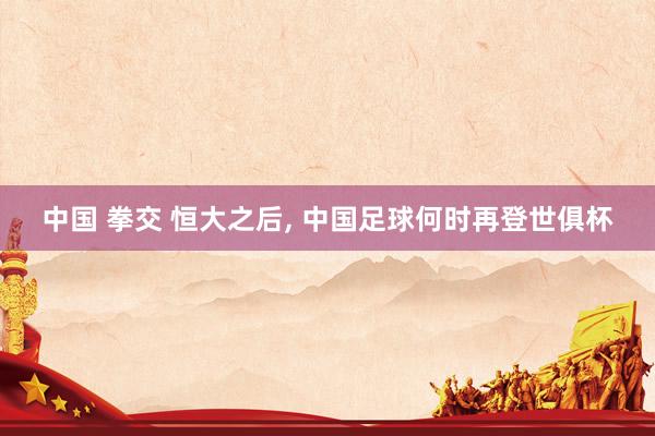 中国 拳交 恒大之后， 中国足球何时再登世俱杯