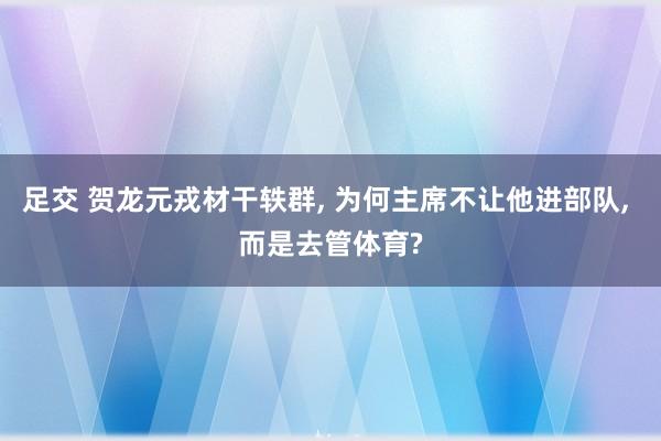 足交 贺龙元戎材干轶群， 为何主席不让他进部队， 而是去管体育?