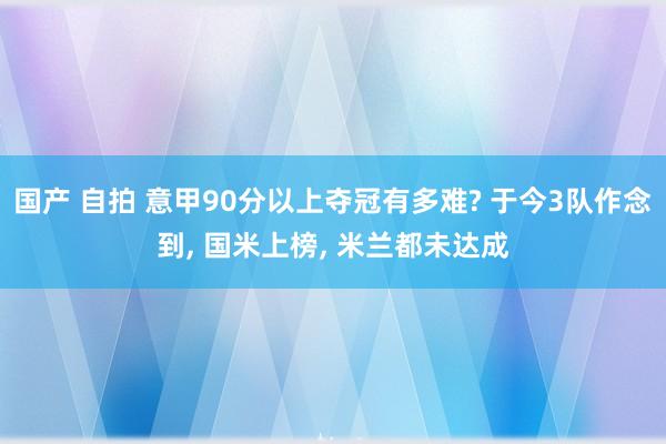 国产 自拍 意甲90分以上夺冠有多难? 于今3队作念到， 国米上榜， 米兰都未达成