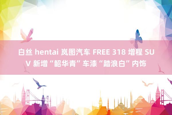 白丝 hentai 岚图汽车 FREE 318 增程 SUV 新增“韶华青”车漆“踏浪白”内饰