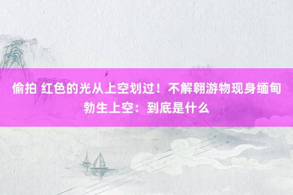 偷拍 红色的光从上空划过！不解翱游物现身缅甸勃生上空：到底是什么