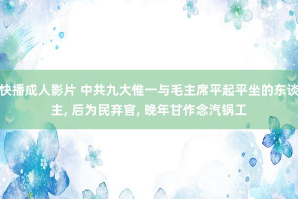 快播成人影片 中共九大惟一与毛主席平起平坐的东谈主， 后为民弃官， 晚年甘作念汽锅工