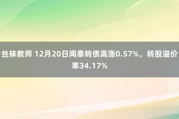 丝袜教师 12月20日闻泰转债高涨0.57%，转股溢价率34.17%