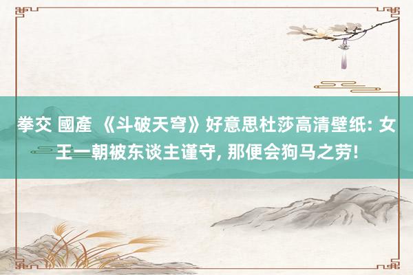 拳交 國產 《斗破天穹》好意思杜莎高清壁纸: 女王一朝被东谈主谨守, 那便会狗马之劳!