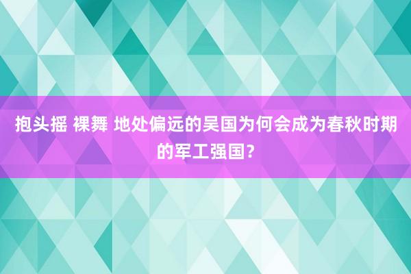 抱头摇 裸舞 地处偏远的吴国为何会成为春秋时期的军工强国？