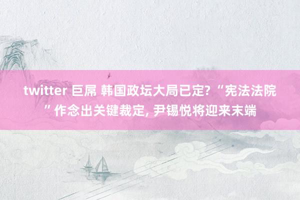 twitter 巨屌 韩国政坛大局已定? “宪法法院”作念出关键裁定， 尹锡悦将迎来末端