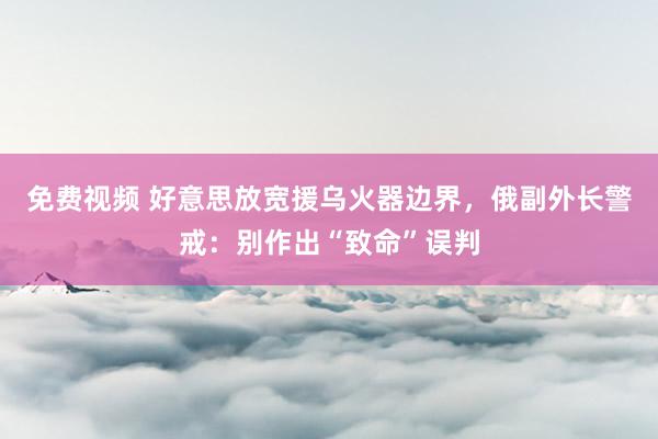 免费视频 好意思放宽援乌火器边界，俄副外长警戒：别作出“致命”误判