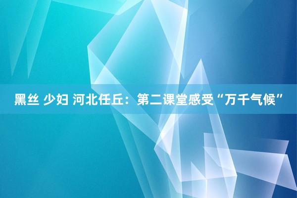 黑丝 少妇 河北任丘：第二课堂感受“万千气候”