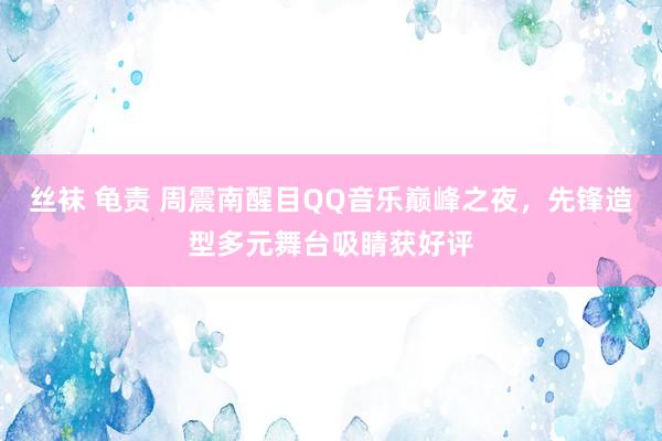 丝袜 龟责 周震南醒目QQ音乐巅峰之夜，先锋造型多元舞台吸睛获好评