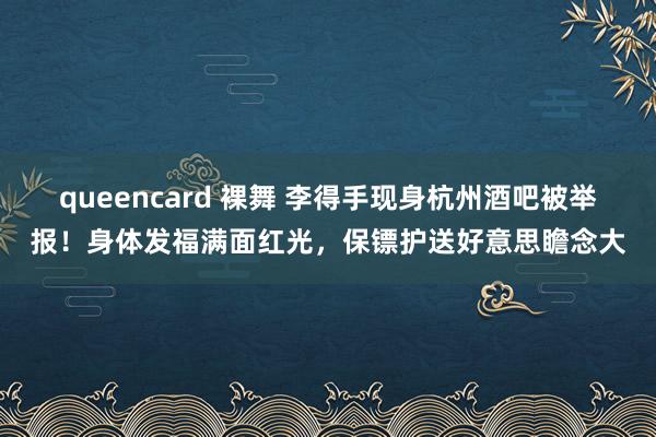 queencard 裸舞 李得手现身杭州酒吧被举报！身体发福满面红光，保镖护送好意思瞻念大