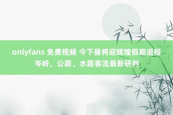 onlyfans 免费视频 今下昼将迎辉煌假期返程岑岭，公路、水路客流最新研判