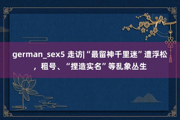 german_sex5 走访|“最留神千里迷”遭浮松，租号、“捏造实名”等乱象丛生