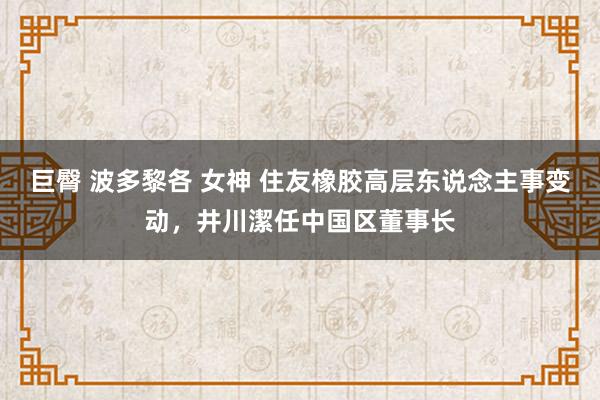 巨臀 波多黎各 女神 住友橡胶高层东说念主事变动，井川潔任中国区董事长