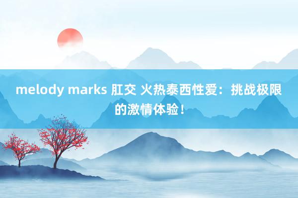 melody marks 肛交 火热泰西性爱：挑战极限的激情体验！
