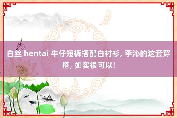 白丝 hentai 牛仔短裤搭配白衬衫， 李沁的这套穿搭， 如实很可以!