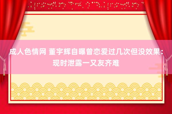 成人色情网 董宇辉自曝曾恋爱过几次但没效果：现时泄露一又友齐难