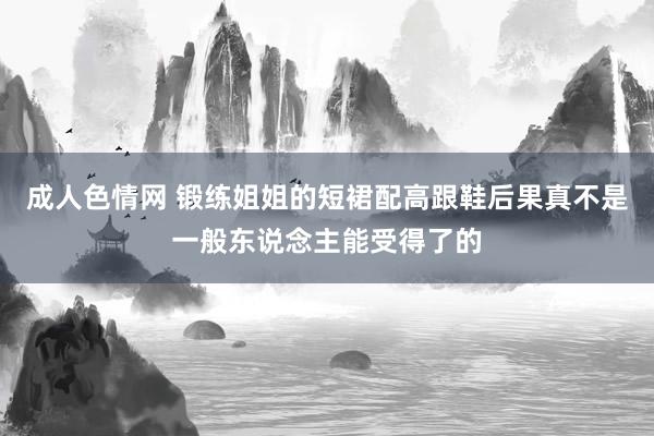 成人色情网 锻练姐姐的短裙配高跟鞋后果真不是一般东说念主能受得了的