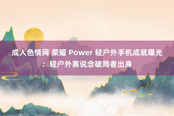 成人色情网 荣耀 Power 轻户外手机成就曝光：轻户外赛说念破局者出身