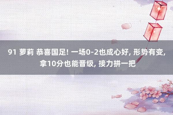 91 萝莉 恭喜国足! 一场0-2也成心好, 形势有变, 拿10分也能晋级, 接力拼一把