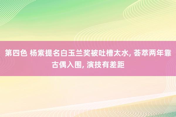 第四色 杨紫提名白玉兰奖被吐槽太水, 荟萃两年靠古偶入围, 演技有差距